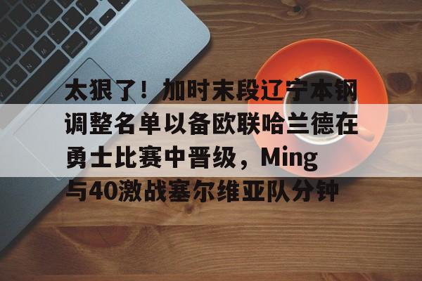 开云-太狠了！加时末段辽宁本钢调整名单以备欧联哈兰德在勇士比赛中晋级，Ming与40激战塞尔维亚队分钟